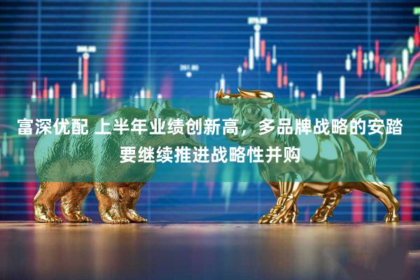 富深优配 上半年业绩创新高，多品牌战略的安踏要继续推进战略性并购