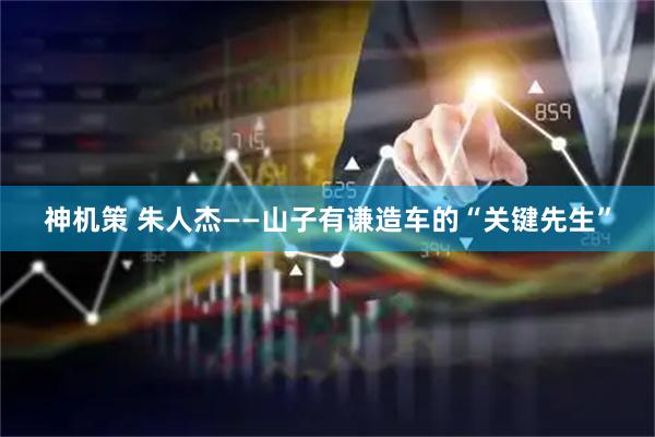 神机策 朱人杰——山子有谦造车的“关键先生”