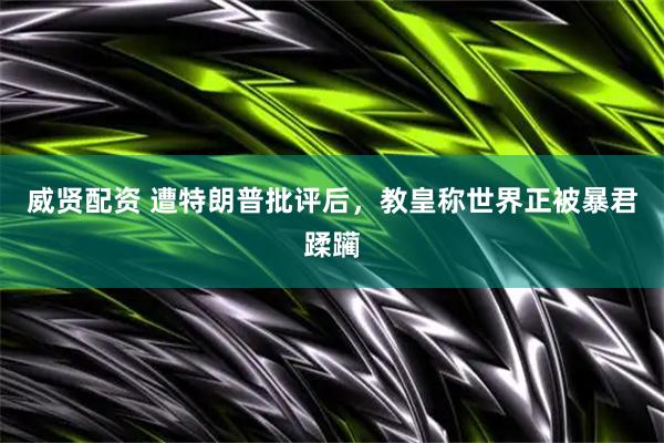 威贤配资 遭特朗普批评后，教皇称世界正被暴君蹂躏