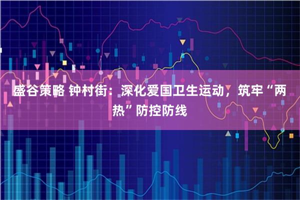盛谷策略 钟村街：深化爱国卫生运动，筑牢“两热”防控防线