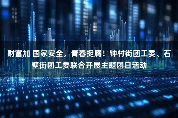 财富加 国家安全，青春挺膺！钟村街团工委、石壁街团工委联合开展主题团日活动