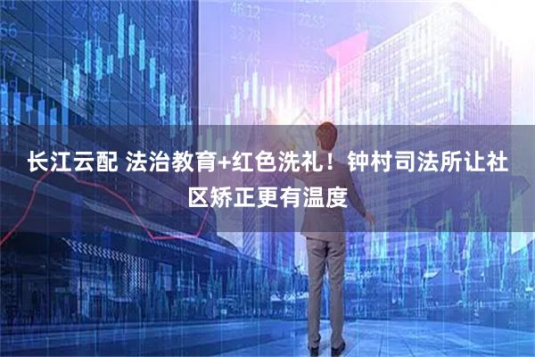 长江云配 法治教育+红色洗礼！钟村司法所让社区矫正更有温度