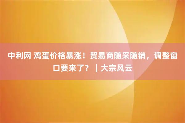 中利网 鸡蛋价格暴涨！贸易商随采随销，调整窗口要来了？｜大宗风云