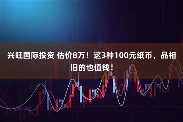 兴旺国际投资 估价8万！这3种100元纸币，品相旧的也值钱！
