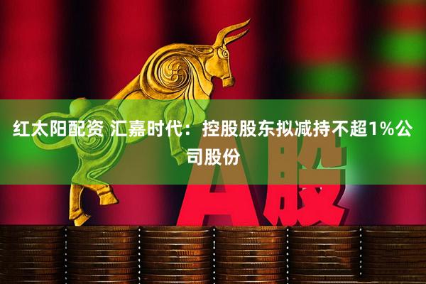 红太阳配资 汇嘉时代：控股股东拟减持不超1%公司股份