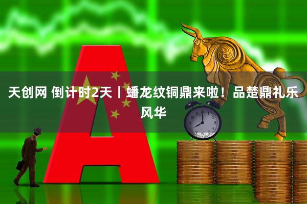 天创网 倒计时2天丨蟠龙纹铜鼎来啦！品楚鼎礼乐风华