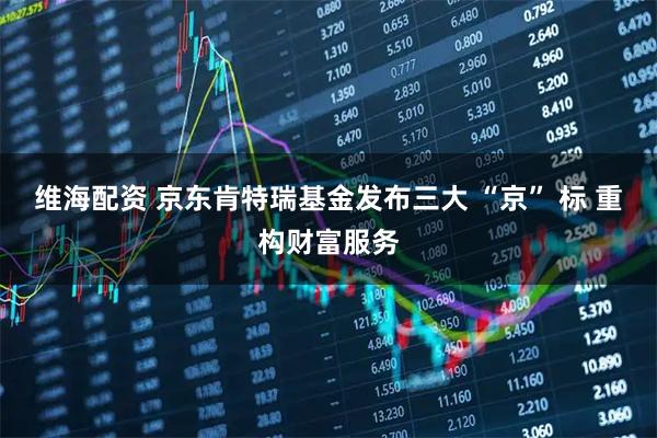 维海配资 京东肯特瑞基金发布三大 “京” 标 重构财富服务