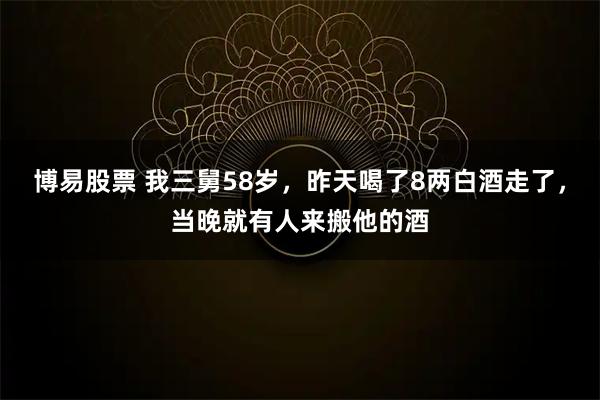 博易股票 我三舅58岁，昨天喝了8两白酒走了，当晚就有人来搬他的酒