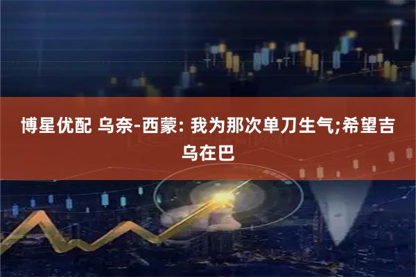 博星优配 乌奈-西蒙: 我为那次单刀生气;希望吉乌在巴