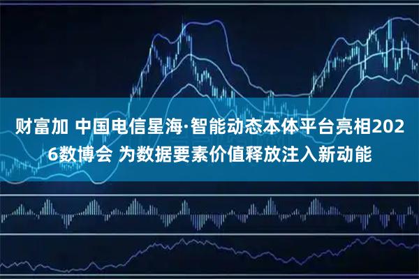 财富加 中国电信星海·智能动态本体平台亮相2026数博会 为数据要素价值释放注入新动能